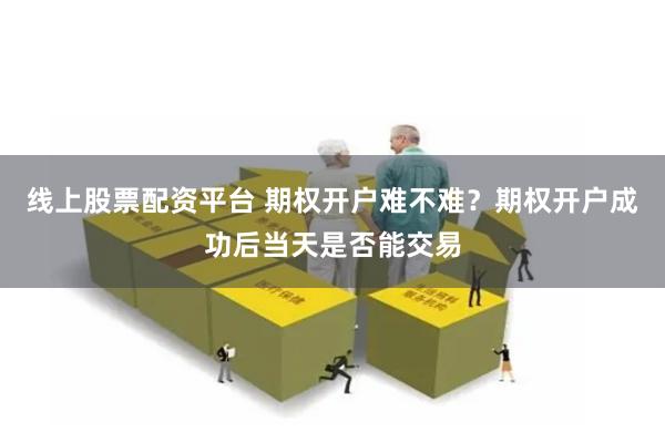 线上股票配资平台 期权开户难不难？期权开户成功后当天是否能交易