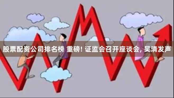 股票配资公司排名榜 重磅! 证监会召开座谈会, 吴清发声