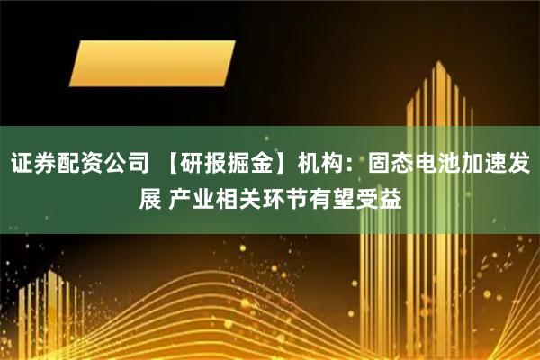 证券配资公司 【研报掘金】机构：固态电池加速发展 产业相关环节有望受益