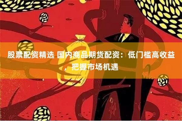 股票配资精选 国内商品期货配资：低门槛高收益，把握市场机遇