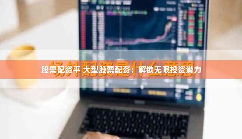 股票配资平 大型股票配资：解锁无限投资潜力