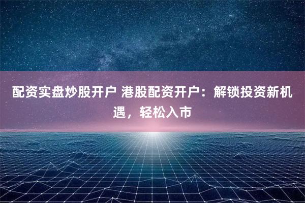配资实盘炒股开户 港股配资开户：解锁投资新机遇，轻松入市