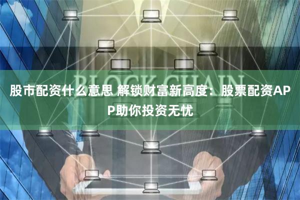 股市配资什么意思 解锁财富新高度：股票配资APP助你投资无忧