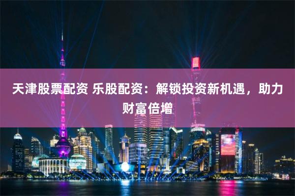 天津股票配资 乐股配资：解锁投资新机遇，助力财富倍增
