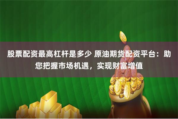 股票配资最高杠杆是多少 原油期货配资平台：助您把握市场机遇，实现财富增值