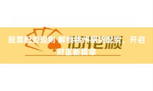 股票配资规则 解锁赣州期货配资，开启财富新篇章