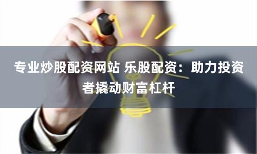专业炒股配资网站 乐股配资：助力投资者撬动财富杠杆