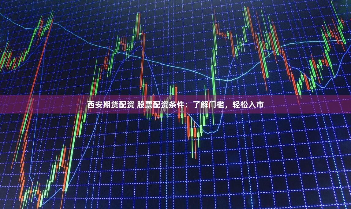 西安期货配资 股票配资条件：了解门槛，轻松入市