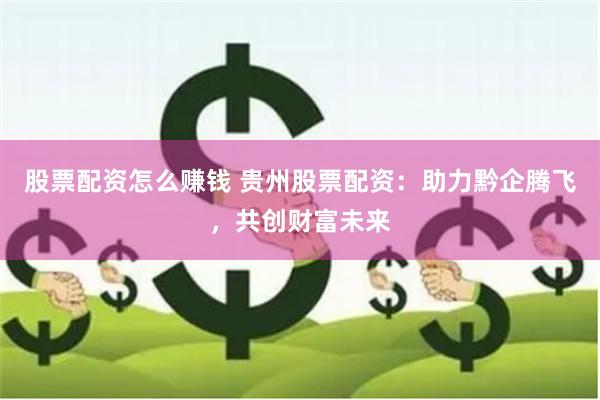 股票配资怎么赚钱 贵州股票配资：助力黔企腾飞，共创财富未来