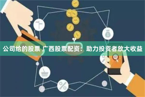 公司给的股票 广西股票配资：助力投资者放大收益