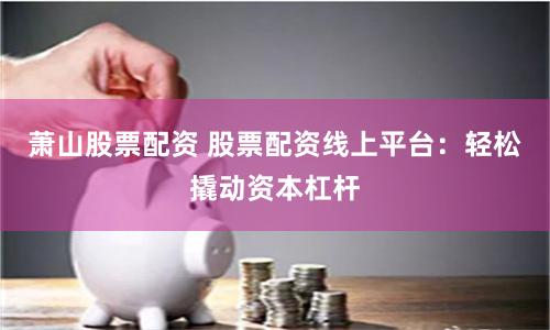 萧山股票配资 股票配资线上平台：轻松撬动资本杠杆