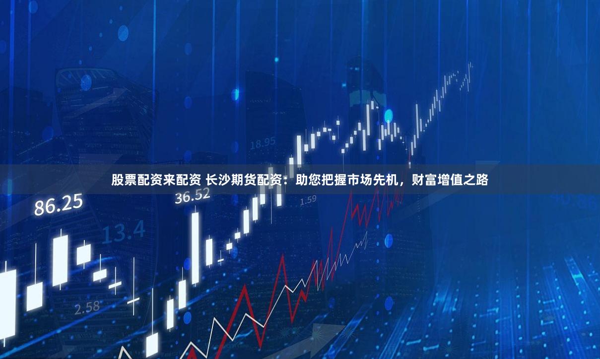 股票配资来配资 长沙期货配资：助您把握市场先机，财富增值之路