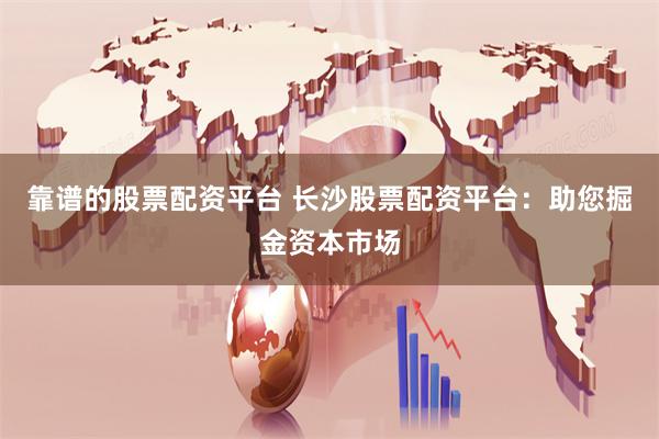靠谱的股票配资平台 长沙股票配资平台：助您掘金资本市场