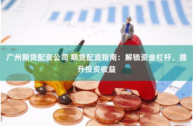 广州期货配资公司 期货配资指南：解锁资金杠杆，提升投资收益