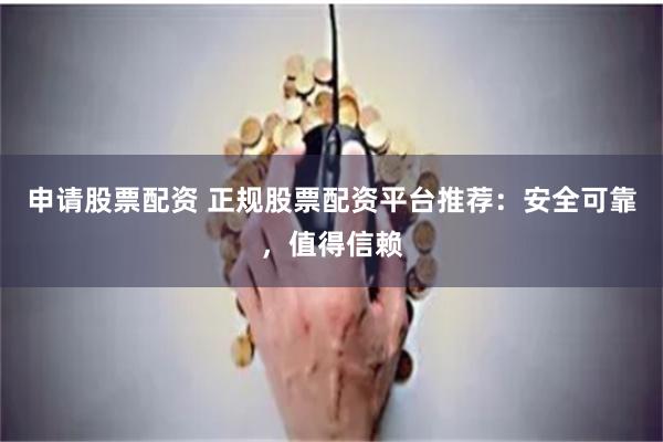 申请股票配资 正规股票配资平台推荐：安全可靠，值得信赖