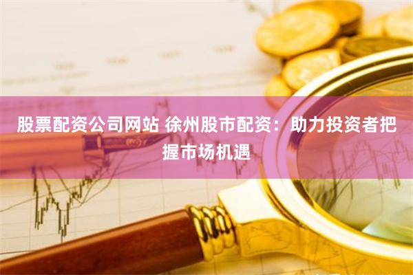 股票配资公司网站 徐州股市配资：助力投资者把握市场机遇