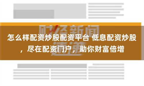 怎么样配资炒股配资平台 低息配资炒股,尽在配资门户,助你财富倍增
