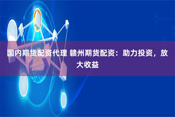国内期货配资代理 赣州期货配资：助力投资，放大收益